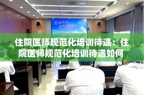 住院医师规范化培训待遇:住院医师规范化培训待遇如何