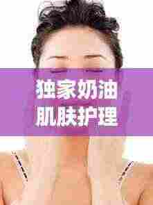 独家奶油肌肤护理秘诀,打造丝滑无瑕美丽新高度