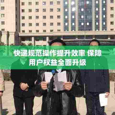 快递规范操作提升效率 保障用户权益全面升级