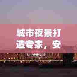 城市夜景打造专家,安装公司排名及影响力深度解析