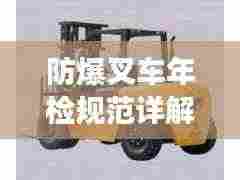 防爆叉车年检规范详解，保障安全，提升效率
