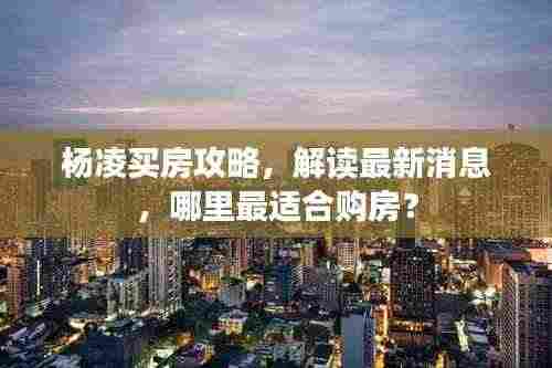 杨凌买房攻略,解读最新消息,哪里最适合购房?