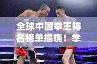 全球中国拳王排名榜单揭晓!拳坛巨星荣耀上榜