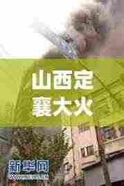山西定襄大火突发，紧急救援引发社会广泛关注