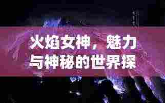 火焰女神,魅力与神秘的世界探索